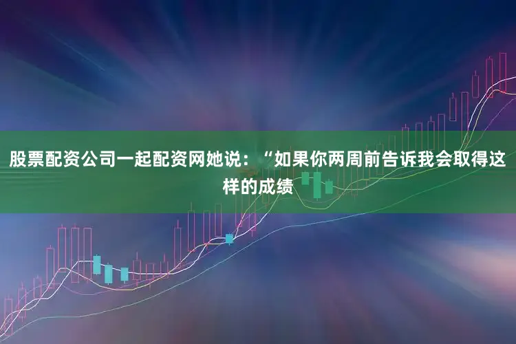 股票配资公司一起配资网她说：“如果你两周前告诉我会取得这样的成绩