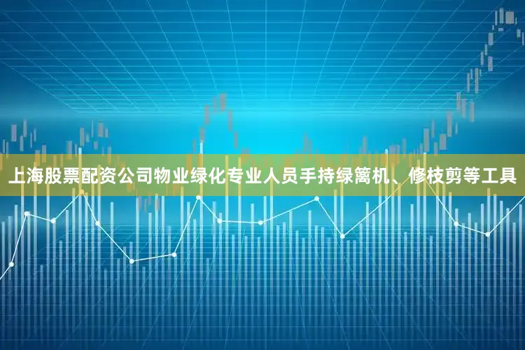 上海股票配资公司物业绿化专业人员手持绿篱机、修枝剪等工具