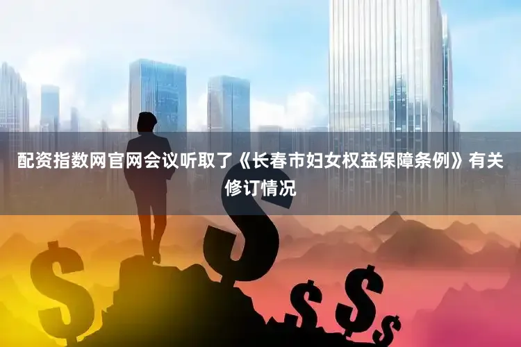 配资指数网官网会议听取了《长春市妇女权益保障条例》有关修订情况