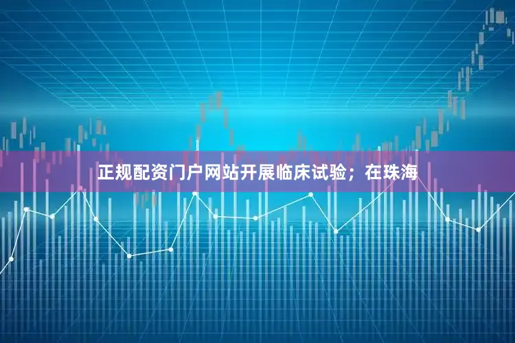正规配资门户网站开展临床试验；在珠海