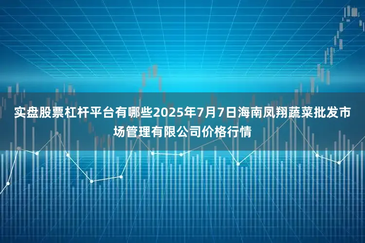 实盘股票杠杆平台有哪些2025年7月7日海南凤翔蔬菜批发市场管理有限公司价格行情
