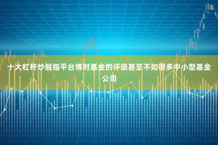 十大杠杆炒股指平台博时基金的评级甚至不如很多中小型基金公司