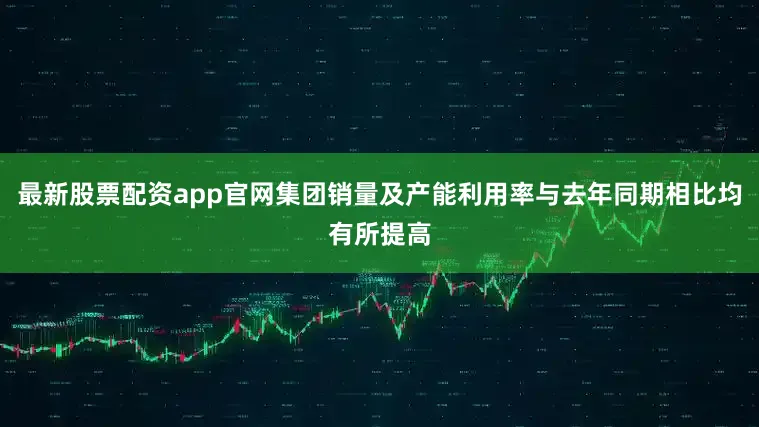 最新股票配资app官网集团销量及产能利用率与去年同期相比均有所提高