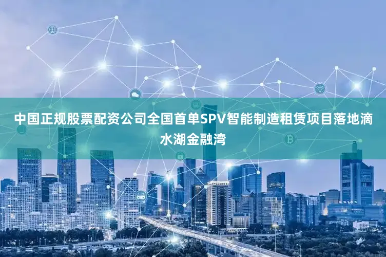 中国正规股票配资公司全国首单SPV智能制造租赁项目落地滴水湖金融湾