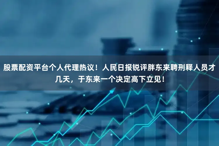 股票配资平台个人代理热议！人民日报锐评胖东来聘刑释人员才几天，于东来一个决定高下立见！