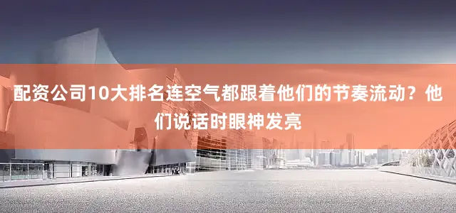 配资公司10大排名连空气都跟着他们的节奏流动？他们说话时眼神发亮