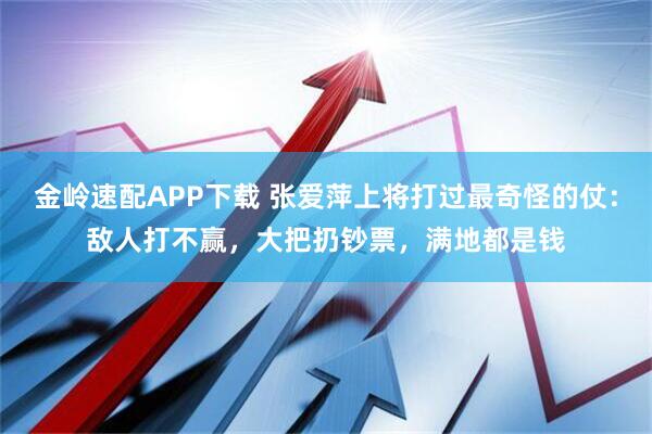金岭速配APP下载 张爱萍上将打过最奇怪的仗：敌人打不赢，大把扔钞票，满地都是钱