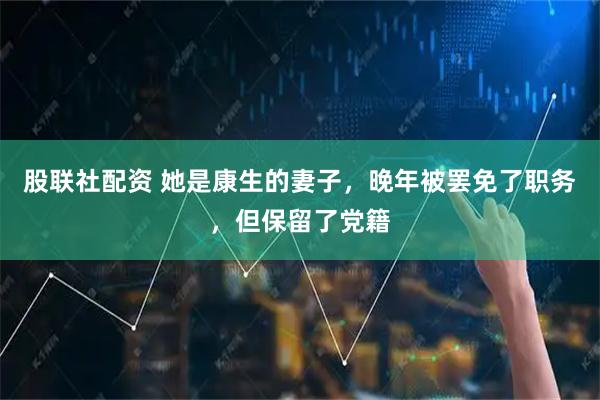 股联社配资 她是康生的妻子，晚年被罢免了职务，但保留了党籍
