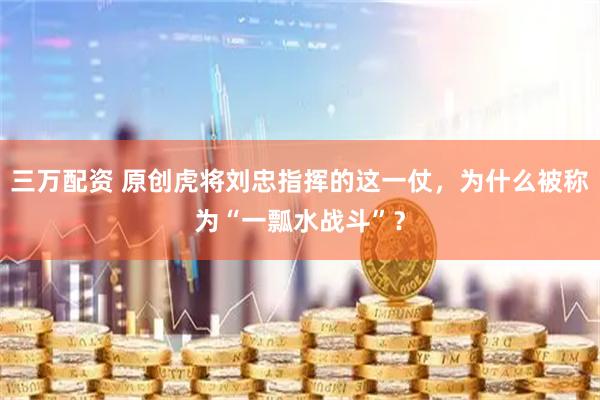 三万配资 原创虎将刘忠指挥的这一仗，为什么被称为“一瓢水战斗”？