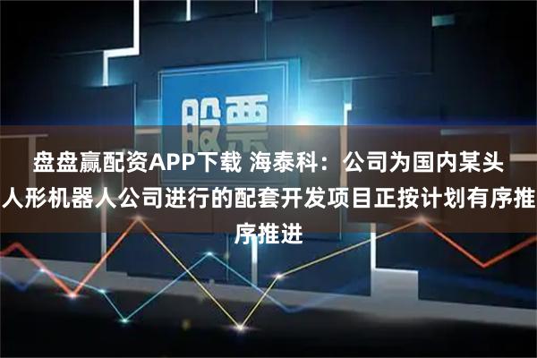 盘盘赢配资APP下载 海泰科：公司为国内某头部人形机器人公司进行的配套开发项目正按计划有序推进