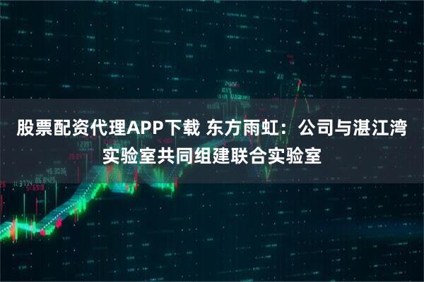 股票配资代理APP下载 东方雨虹：公司与湛江湾实验室共同组建联合实验室