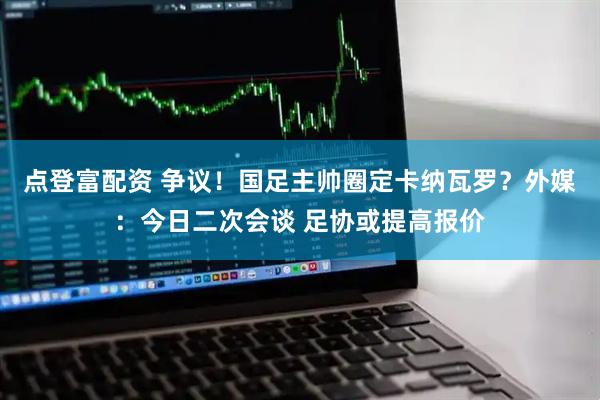 点登富配资 争议！国足主帅圈定卡纳瓦罗？外媒：今日二次会谈 足协或提高报价