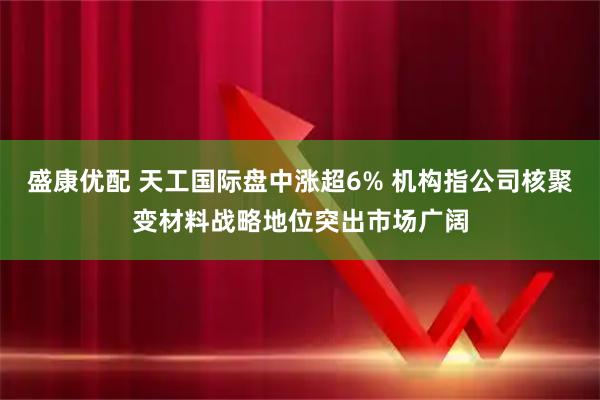 盛康优配 天工国际盘中涨超6% 机构指公司核聚变材料战略地位突出市场广阔
