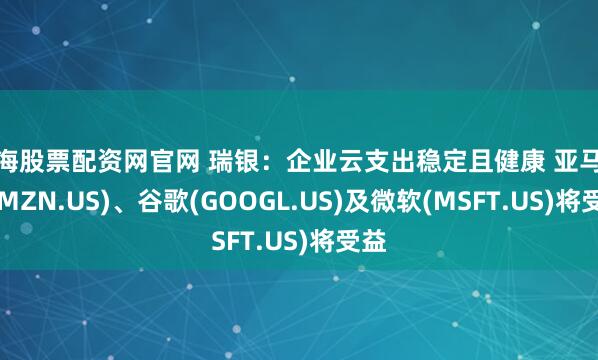 上海股票配资网官网 瑞银：企业云支出稳定且健康 亚马逊(AMZN.US)、谷歌(GOOGL.US)及微软(MSFT.US)将受益