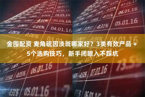 金囤配资 麦角硫因淡斑哪家好？3类有效产品 + 5个选购技巧，新手闭眼入不踩坑