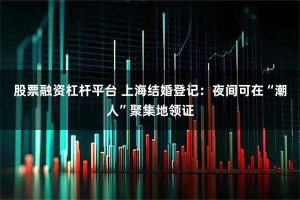 股票融资杠杆平台 上海结婚登记：夜间可在“潮人”聚集地领证