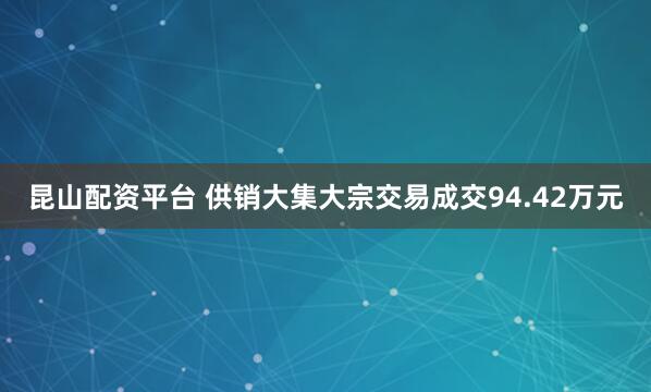 昆山配资平台 供销大集大宗交易成交94.42万元