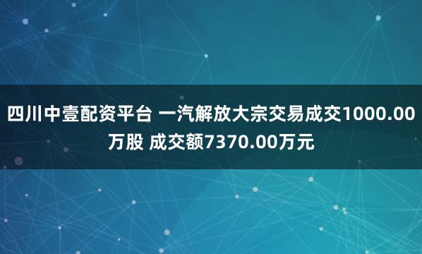 四川中壹配资平台 一汽解放大宗交易成交1000.00万股 成交额7370.00万元