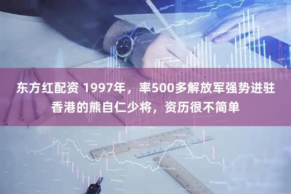 东方红配资 1997年，率500多解放军强势进驻香港的熊自仁少将，资历很不简单