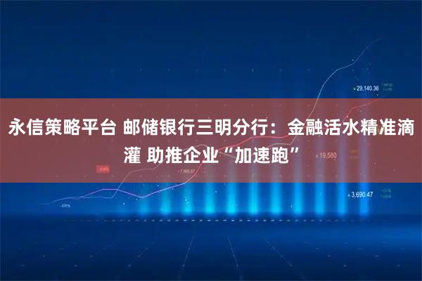 永信策略平台 邮储银行三明分行：金融活水精准滴灌 助推企业“加速跑”
