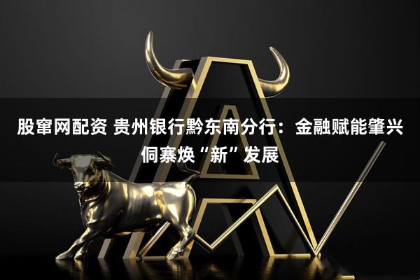 股窜网配资 贵州银行黔东南分行：金融赋能肇兴侗寨焕“新”发展