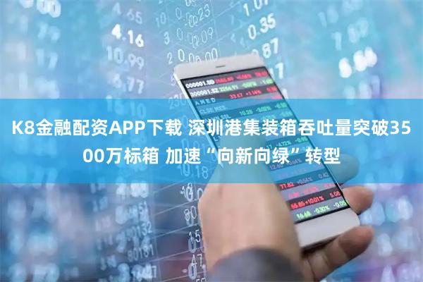K8金融配资APP下载 深圳港集装箱吞吐量突破3500万标箱 加速“向新向绿”转型