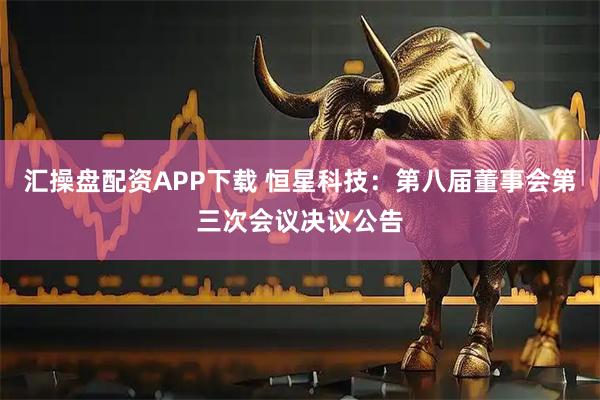 汇操盘配资APP下载 恒星科技：第八届董事会第三次会议决议公告