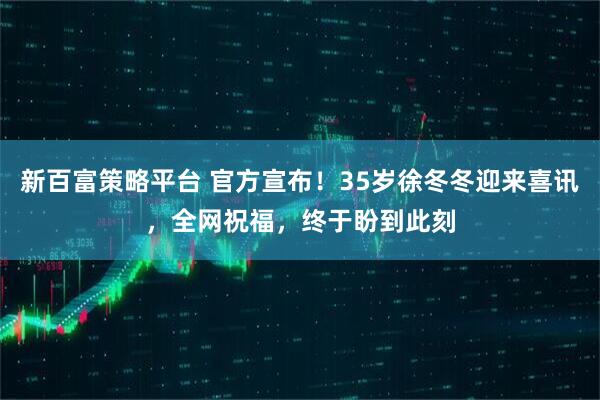 新百富策略平台 官方宣布！35岁徐冬冬迎来喜讯，全网祝福，终于盼到此刻