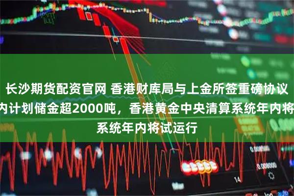 长沙期货配资官网 香港财库局与上金所签重磅协议：3年内计划储金超2000吨，香港黄金中央清算系统年内将试运行