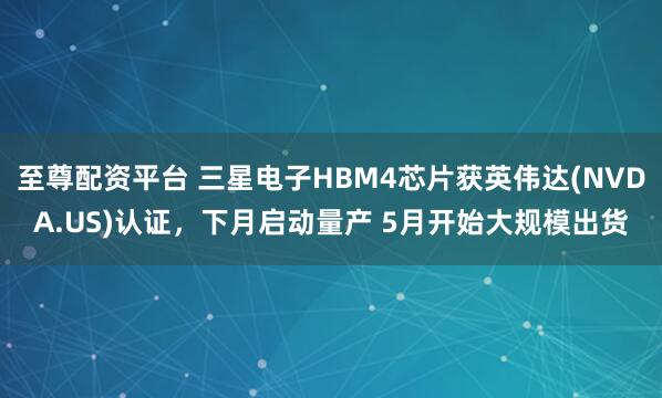 至尊配资平台 三星电子HBM4芯片获英伟达(NVDA.US)认证，下月启动量产 5月开始大规模出货