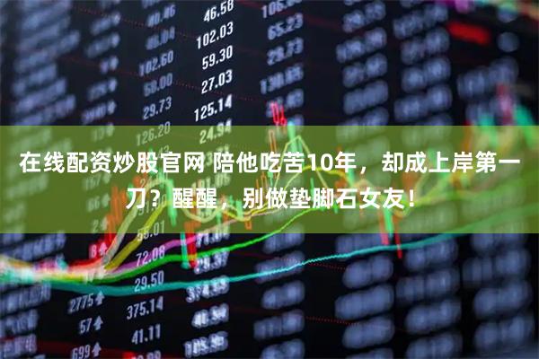 在线配资炒股官网 陪他吃苦10年，却成上岸第一刀？醒醒，别做垫脚石女友！