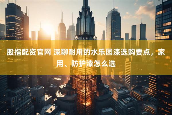 股指配资官网 深聊耐用的水乐园漆选购要点，家用、防护漆怎么选