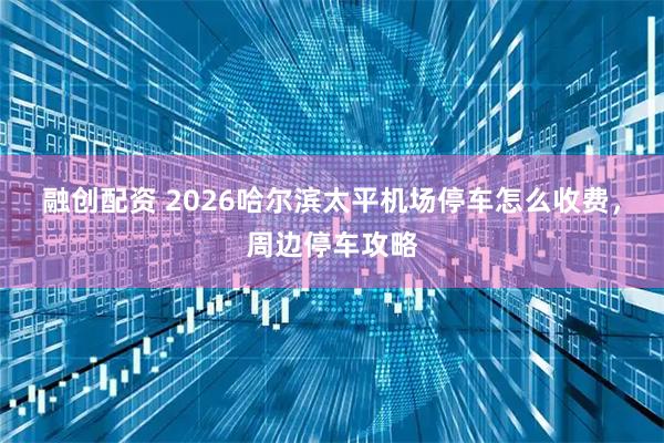 融创配资 2026哈尔滨太平机场停车怎么收费，周边停车攻略