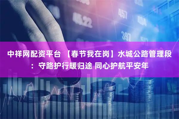 中祥网配资平台 【春节我在岗】水城公路管理段：守路护行暖归途 同心护航平安年