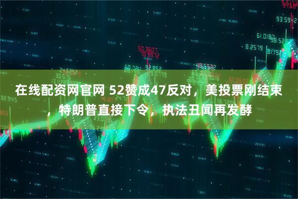 在线配资网官网 52赞成47反对，美投票刚结束，特朗普直接下令，执法丑闻再发酵