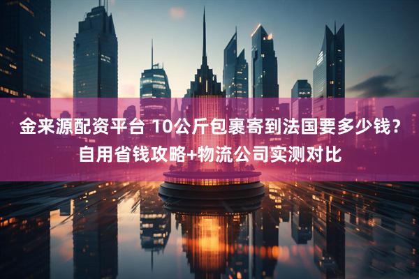 金来源配资平台 10公斤包裹寄到法国要多少钱？自用省钱攻略+物流公司实测对比