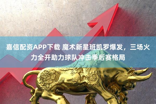 嘉信配资APP下载 魔术新星班凯罗爆发，三场火力全开助力球队冲击季后赛格局
