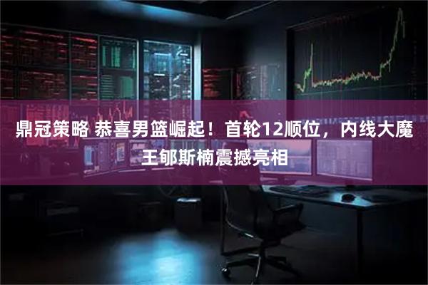 鼎冠策略 恭喜男篮崛起！首轮12顺位，内线大魔王郇斯楠震撼亮相