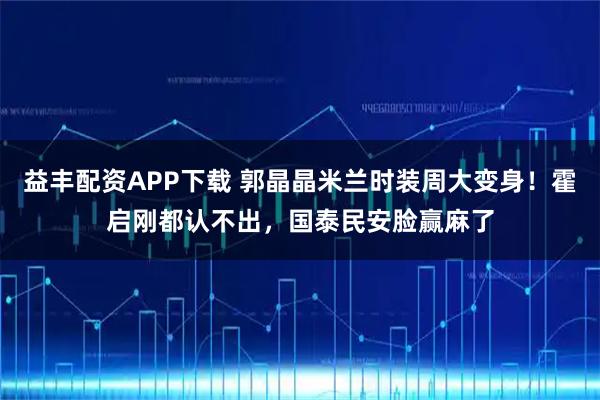 益丰配资APP下载 郭晶晶米兰时装周大变身！霍启刚都认不出，国泰民安脸赢麻了
