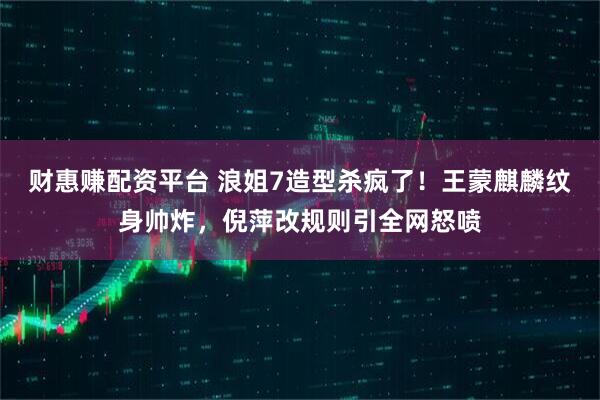 财惠赚配资平台 浪姐7造型杀疯了！王蒙麒麟纹身帅炸，倪萍改规则引全网怒喷