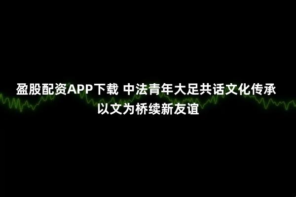 盈股配资APP下载 中法青年大足共话文化传承 以文为桥续新友谊