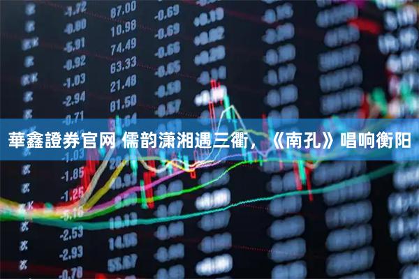 華鑫證券官网 儒韵潇湘遇三衢，《南孔》唱响衡阳
