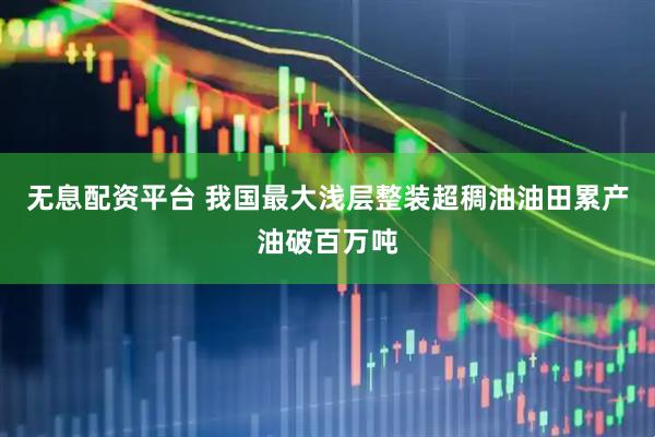 无息配资平台 我国最大浅层整装超稠油油田累产油破百万吨