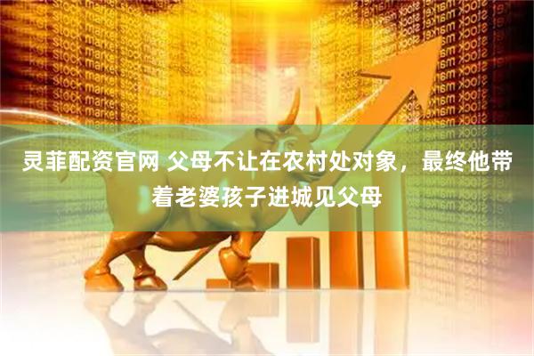 灵菲配资官网 父母不让在农村处对象，最终他带着老婆孩子进城见父母