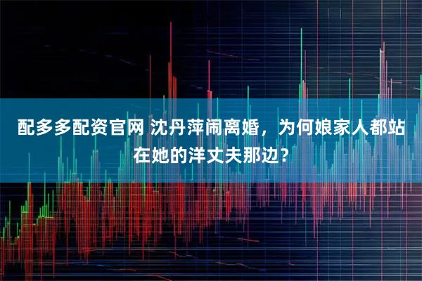 配多多配资官网 沈丹萍闹离婚，为何娘家人都站在她的洋丈夫那边？