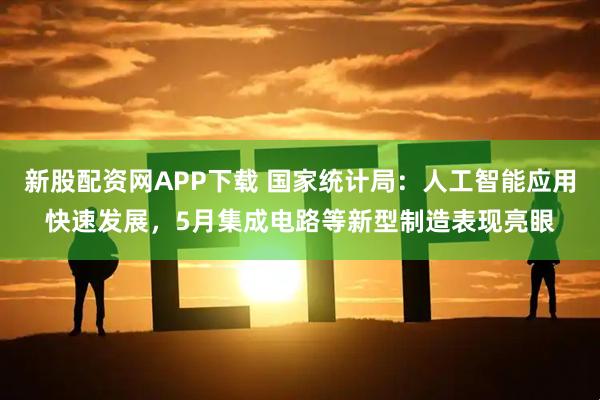 新股配资网APP下载 国家统计局：人工智能应用快速发展，5月集成电路等新型制造表现亮眼