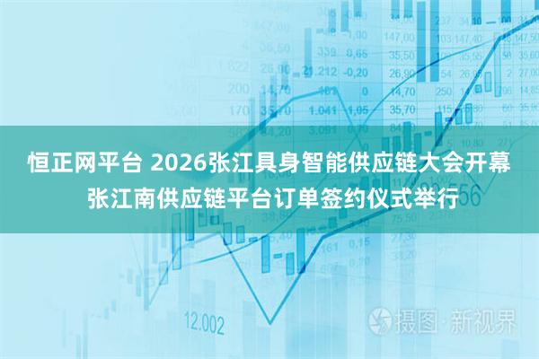 恒正网平台 2026张江具身智能供应链大会开幕 张江南供应链平台订单签约仪式举行