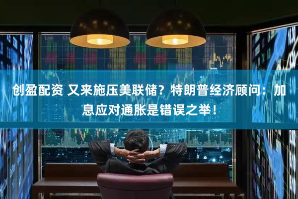 创盈配资 又来施压美联储？特朗普经济顾问：加息应对通胀是错误之举！