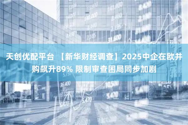 天创优配平台 【新华财经调查】2025中企在欧并购飙升89% 限制审查困局同步加剧